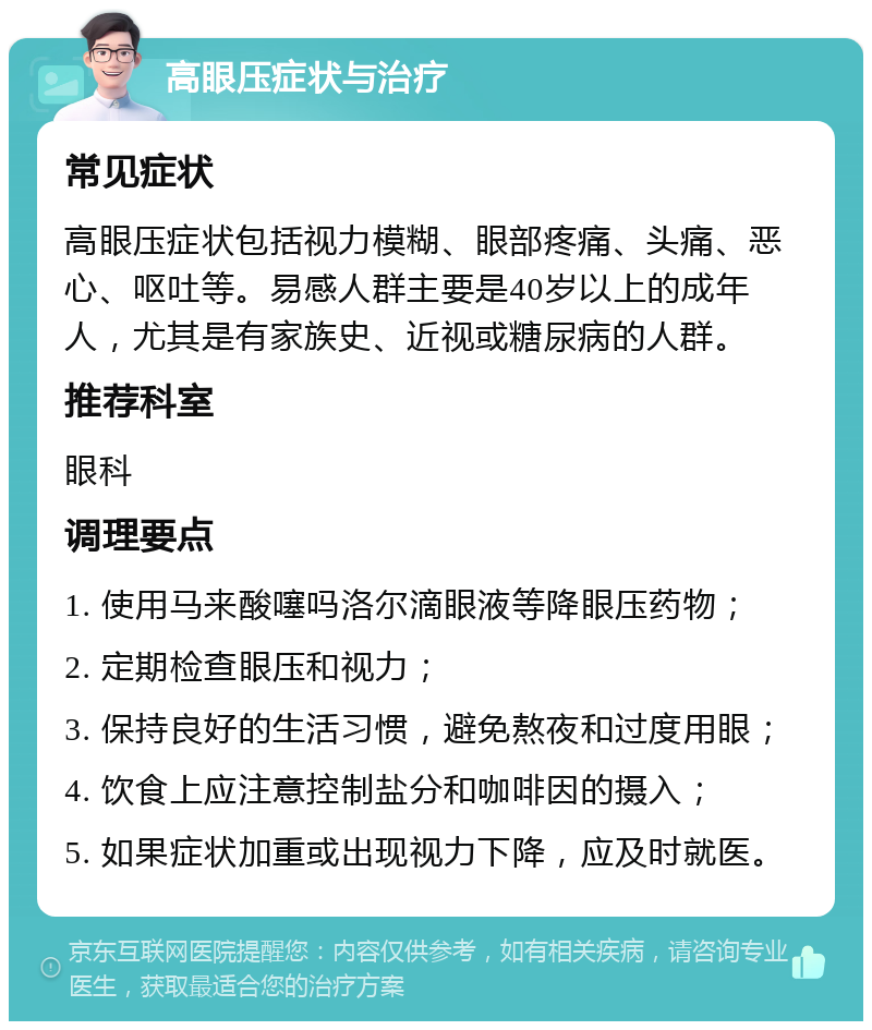 高眼压症状与治疗 常见症状 高眼压症状包括视力模糊、眼部疼痛、头痛、恶心、呕吐等。易感人群主要是40岁以上的成年人，尤其是有家族史、近视或糖尿病的人群。 推荐科室 眼科 调理要点 1. 使用马来酸噻吗洛尔滴眼液等降眼压药物； 2. 定期检查眼压和视力； 3. 保持良好的生活习惯，避免熬夜和过度用眼； 4. 饮食上应注意控制盐分和咖啡因的摄入； 5. 如果症状加重或出现视力下降，应及时就医。