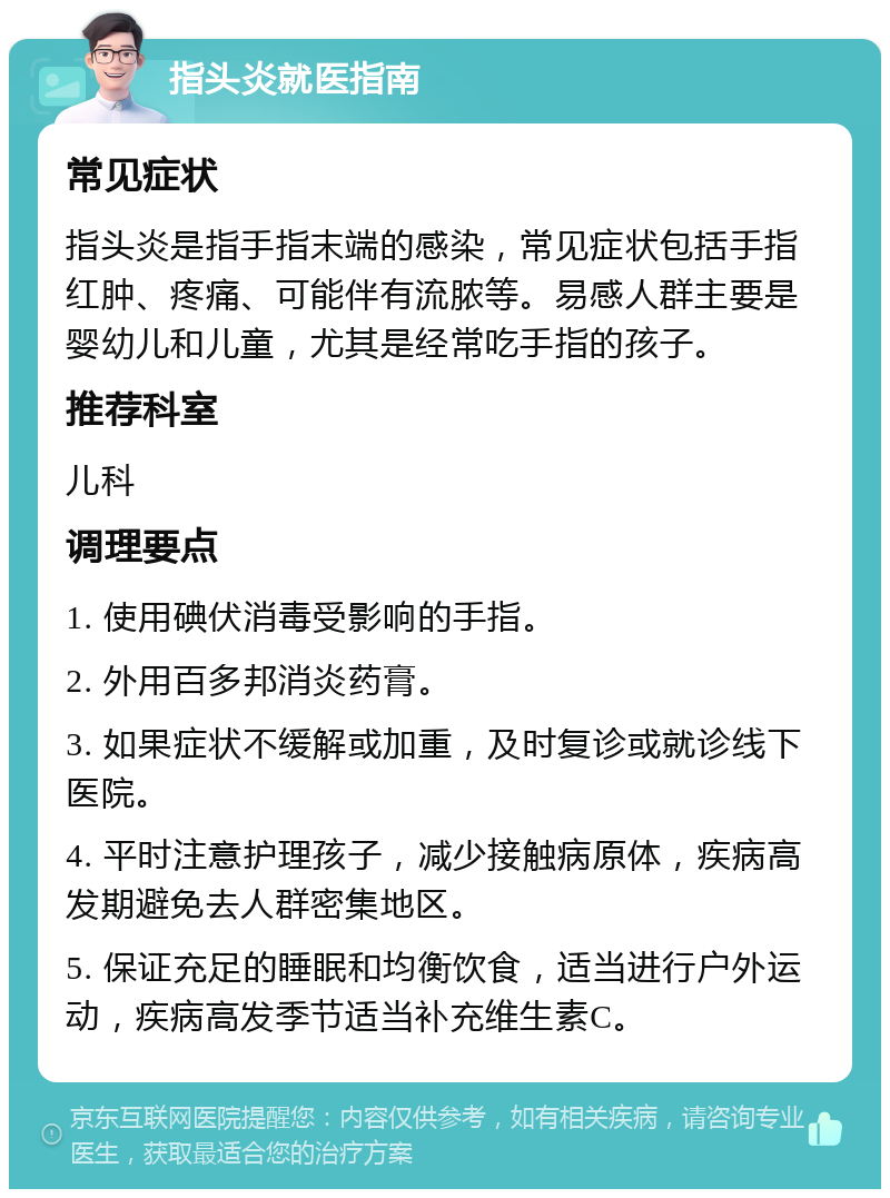 指头炎就医指南 常见症状 指头炎是指手指末端的感染，常见症状包括手指红肿、疼痛、可能伴有流脓等。易感人群主要是婴幼儿和儿童，尤其是经常吃手指的孩子。 推荐科室 儿科 调理要点 1. 使用碘伏消毒受影响的手指。 2. 外用百多邦消炎药膏。 3. 如果症状不缓解或加重，及时复诊或就诊线下医院。 4. 平时注意护理孩子，减少接触病原体，疾病高发期避免去人群密集地区。 5. 保证充足的睡眠和均衡饮食，适当进行户外运动，疾病高发季节适当补充维生素C。