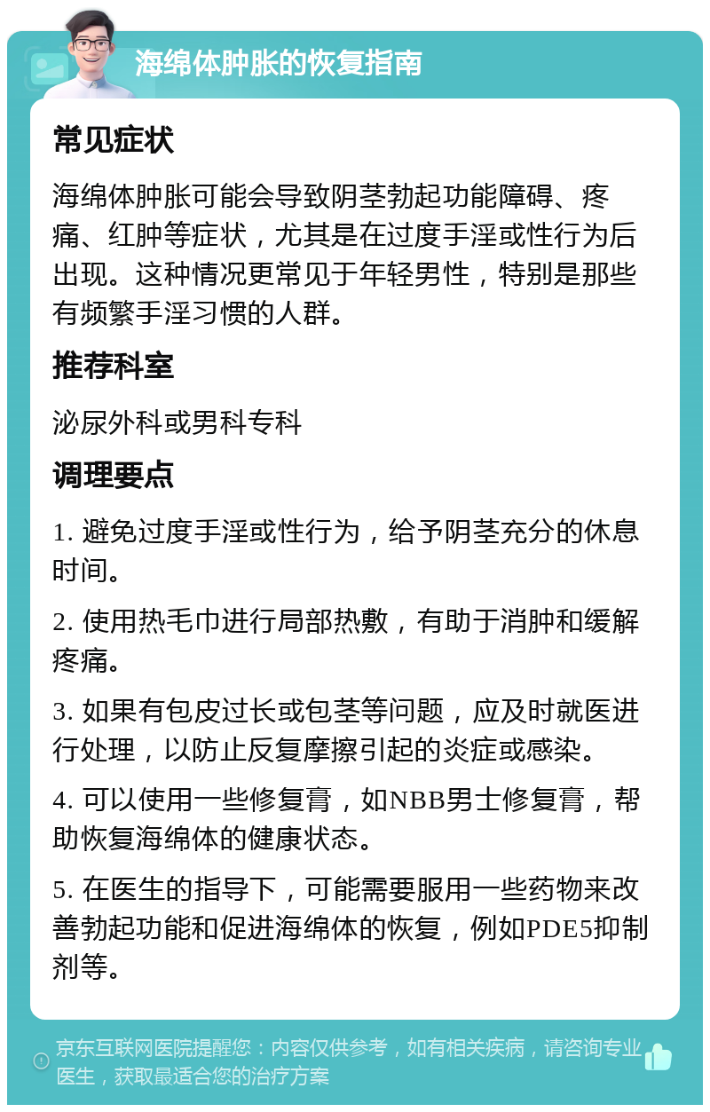 海绵体肿胀的恢复指南 常见症状 海绵体肿胀可能会导致阴茎勃起功能障碍、疼痛、红肿等症状，尤其是在过度手淫或性行为后出现。这种情况更常见于年轻男性，特别是那些有频繁手淫习惯的人群。 推荐科室 泌尿外科或男科专科 调理要点 1. 避免过度手淫或性行为，给予阴茎充分的休息时间。 2. 使用热毛巾进行局部热敷，有助于消肿和缓解疼痛。 3. 如果有包皮过长或包茎等问题，应及时就医进行处理，以防止反复摩擦引起的炎症或感染。 4. 可以使用一些修复膏，如NBB男士修复膏，帮助恢复海绵体的健康状态。 5. 在医生的指导下，可能需要服用一些药物来改善勃起功能和促进海绵体的恢复，例如PDE5抑制剂等。