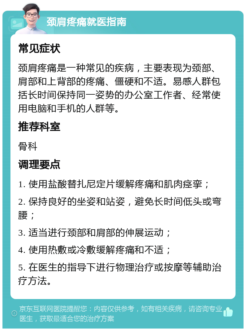 颈肩疼痛就医指南 常见症状 颈肩疼痛是一种常见的疾病，主要表现为颈部、肩部和上背部的疼痛、僵硬和不适。易感人群包括长时间保持同一姿势的办公室工作者、经常使用电脑和手机的人群等。 推荐科室 骨科 调理要点 1. 使用盐酸替扎尼定片缓解疼痛和肌肉痉挛； 2. 保持良好的坐姿和站姿，避免长时间低头或弯腰； 3. 适当进行颈部和肩部的伸展运动； 4. 使用热敷或冷敷缓解疼痛和不适； 5. 在医生的指导下进行物理治疗或按摩等辅助治疗方法。