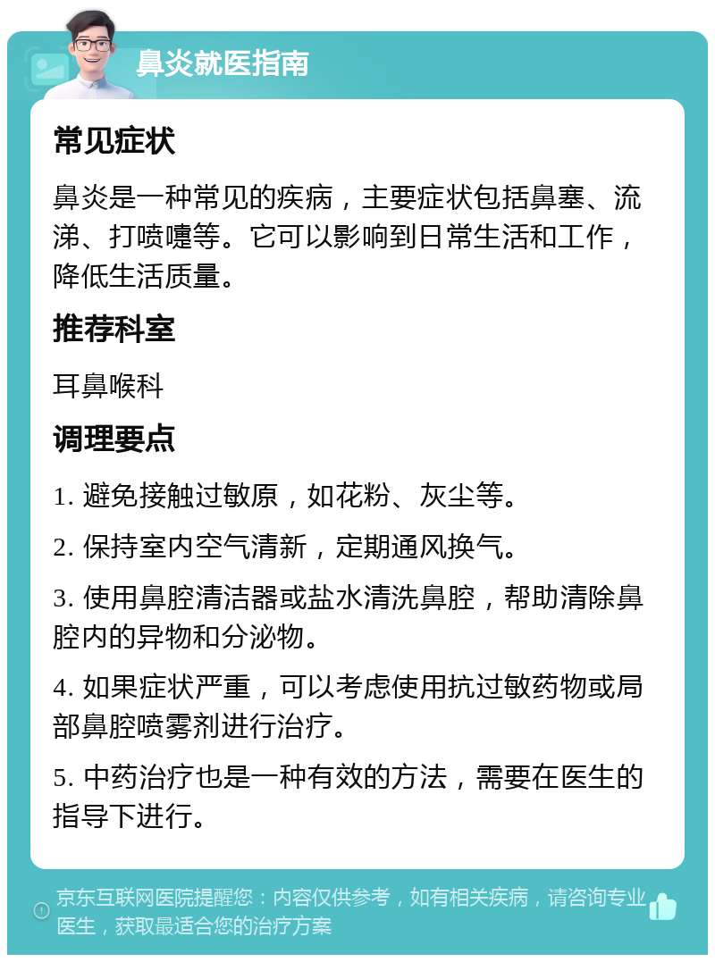 鼻炎就医指南 常见症状 鼻炎是一种常见的疾病，主要症状包括鼻塞、流涕、打喷嚏等。它可以影响到日常生活和工作，降低生活质量。 推荐科室 耳鼻喉科 调理要点 1. 避免接触过敏原，如花粉、灰尘等。 2. 保持室内空气清新，定期通风换气。 3. 使用鼻腔清洁器或盐水清洗鼻腔，帮助清除鼻腔内的异物和分泌物。 4. 如果症状严重，可以考虑使用抗过敏药物或局部鼻腔喷雾剂进行治疗。 5. 中药治疗也是一种有效的方法，需要在医生的指导下进行。