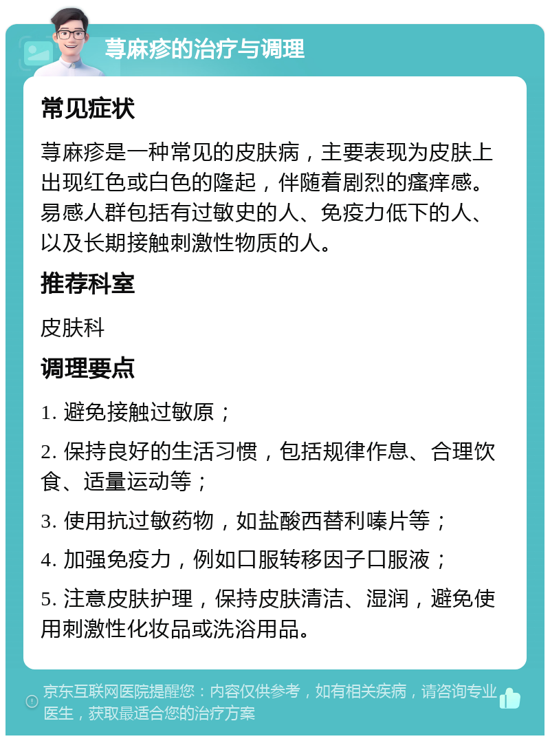 荨麻疹的治疗与调理 常见症状 荨麻疹是一种常见的皮肤病，主要表现为皮肤上出现红色或白色的隆起，伴随着剧烈的瘙痒感。易感人群包括有过敏史的人、免疫力低下的人、以及长期接触刺激性物质的人。 推荐科室 皮肤科 调理要点 1. 避免接触过敏原； 2. 保持良好的生活习惯，包括规律作息、合理饮食、适量运动等； 3. 使用抗过敏药物，如盐酸西替利嗪片等； 4. 加强免疫力，例如口服转移因子口服液； 5. 注意皮肤护理，保持皮肤清洁、湿润，避免使用刺激性化妆品或洗浴用品。