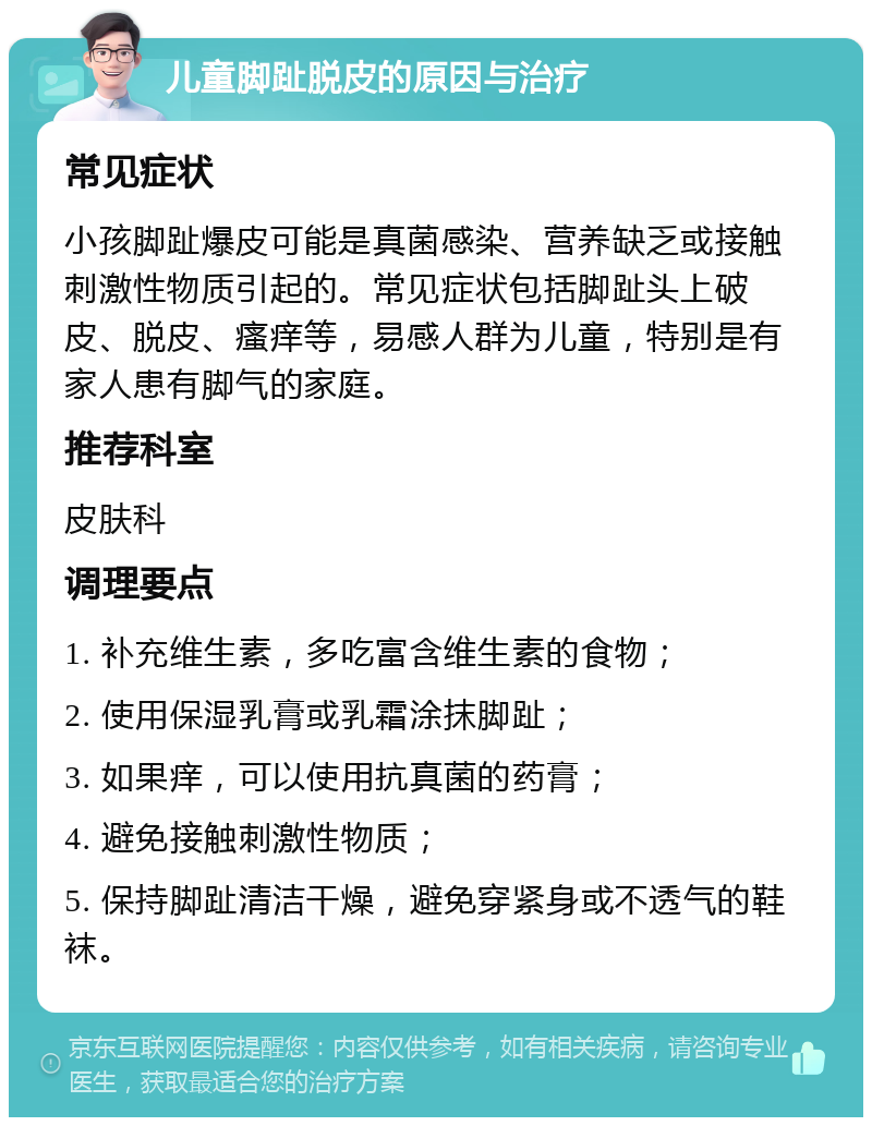 儿童脚趾脱皮的原因与治疗 常见症状 小孩脚趾爆皮可能是真菌感染、营养缺乏或接触刺激性物质引起的。常见症状包括脚趾头上破皮、脱皮、瘙痒等，易感人群为儿童，特别是有家人患有脚气的家庭。 推荐科室 皮肤科 调理要点 1. 补充维生素，多吃富含维生素的食物； 2. 使用保湿乳膏或乳霜涂抹脚趾； 3. 如果痒，可以使用抗真菌的药膏； 4. 避免接触刺激性物质； 5. 保持脚趾清洁干燥，避免穿紧身或不透气的鞋袜。