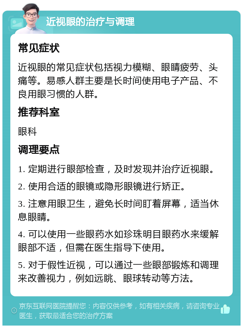 近视眼的治疗与调理 常见症状 近视眼的常见症状包括视力模糊、眼睛疲劳、头痛等。易感人群主要是长时间使用电子产品、不良用眼习惯的人群。 推荐科室 眼科 调理要点 1. 定期进行眼部检查，及时发现并治疗近视眼。 2. 使用合适的眼镜或隐形眼镜进行矫正。 3. 注意用眼卫生，避免长时间盯着屏幕，适当休息眼睛。 4. 可以使用一些眼药水如珍珠明目眼药水来缓解眼部不适，但需在医生指导下使用。 5. 对于假性近视，可以通过一些眼部锻炼和调理来改善视力，例如远眺、眼球转动等方法。