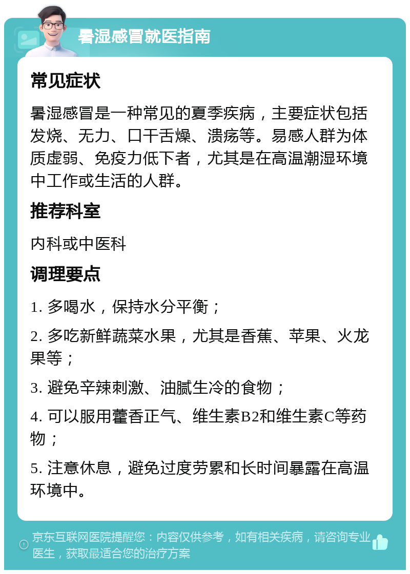 暑湿感冒就医指南 常见症状 暑湿感冒是一种常见的夏季疾病，主要症状包括发烧、无力、口干舌燥、溃疡等。易感人群为体质虚弱、免疫力低下者，尤其是在高温潮湿环境中工作或生活的人群。 推荐科室 内科或中医科 调理要点 1. 多喝水，保持水分平衡； 2. 多吃新鲜蔬菜水果，尤其是香蕉、苹果、火龙果等； 3. 避免辛辣刺激、油腻生冷的食物； 4. 可以服用藿香正气、维生素B2和维生素C等药物； 5. 注意休息，避免过度劳累和长时间暴露在高温环境中。