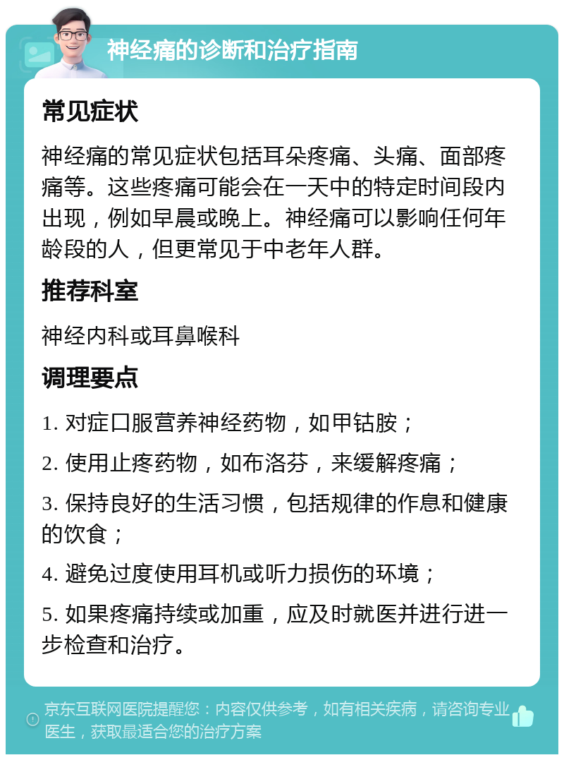 神经痛的诊断和治疗指南 常见症状 神经痛的常见症状包括耳朵疼痛、头痛、面部疼痛等。这些疼痛可能会在一天中的特定时间段内出现，例如早晨或晚上。神经痛可以影响任何年龄段的人，但更常见于中老年人群。 推荐科室 神经内科或耳鼻喉科 调理要点 1. 对症口服营养神经药物，如甲钴胺； 2. 使用止疼药物，如布洛芬，来缓解疼痛； 3. 保持良好的生活习惯，包括规律的作息和健康的饮食； 4. 避免过度使用耳机或听力损伤的环境； 5. 如果疼痛持续或加重，应及时就医并进行进一步检查和治疗。