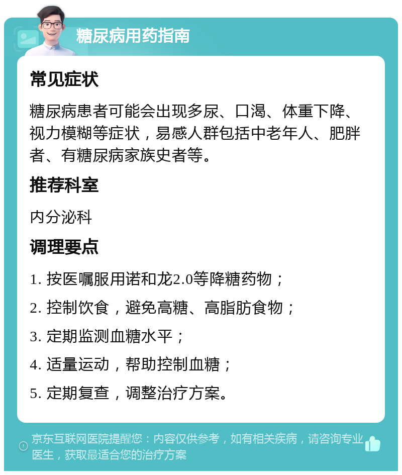 糖尿病用药指南 常见症状 糖尿病患者可能会出现多尿、口渴、体重下降、视力模糊等症状，易感人群包括中老年人、肥胖者、有糖尿病家族史者等。 推荐科室 内分泌科 调理要点 1. 按医嘱服用诺和龙2.0等降糖药物； 2. 控制饮食，避免高糖、高脂肪食物； 3. 定期监测血糖水平； 4. 适量运动，帮助控制血糖； 5. 定期复查，调整治疗方案。