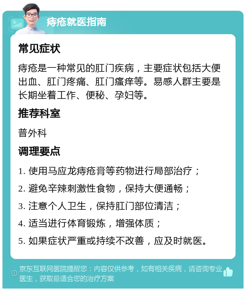 痔疮就医指南 常见症状 痔疮是一种常见的肛门疾病，主要症状包括大便出血、肛门疼痛、肛门瘙痒等。易感人群主要是长期坐着工作、便秘、孕妇等。 推荐科室 普外科 调理要点 1. 使用马应龙痔疮膏等药物进行局部治疗； 2. 避免辛辣刺激性食物，保持大便通畅； 3. 注意个人卫生，保持肛门部位清洁； 4. 适当进行体育锻炼，增强体质； 5. 如果症状严重或持续不改善，应及时就医。