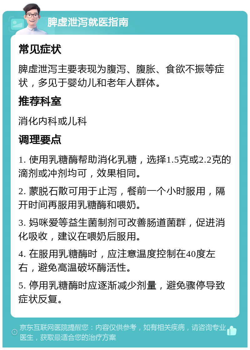 脾虚泄泻就医指南 常见症状 脾虚泄泻主要表现为腹泻、腹胀、食欲不振等症状，多见于婴幼儿和老年人群体。 推荐科室 消化内科或儿科 调理要点 1. 使用乳糖酶帮助消化乳糖，选择1.5克或2.2克的滴剂或冲剂均可，效果相同。 2. 蒙脱石散可用于止泻，餐前一个小时服用，隔开时间再服用乳糖酶和喂奶。 3. 妈咪爱等益生菌制剂可改善肠道菌群，促进消化吸收，建议在喂奶后服用。 4. 在服用乳糖酶时，应注意温度控制在40度左右，避免高温破坏酶活性。 5. 停用乳糖酶时应逐渐减少剂量，避免骤停导致症状反复。