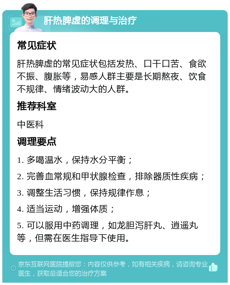 肝热脾虚的调理与治疗 常见症状 肝热脾虚的常见症状包括发热、口干口苦、食欲不振、腹胀等，易感人群主要是长期熬夜、饮食不规律、情绪波动大的人群。 推荐科室 中医科 调理要点 1. 多喝温水，保持水分平衡； 2. 完善血常规和甲状腺检查，排除器质性疾病； 3. 调整生活习惯，保持规律作息； 4. 适当运动，增强体质； 5. 可以服用中药调理，如龙胆泻肝丸、逍遥丸等，但需在医生指导下使用。