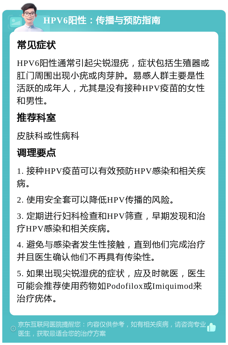 HPV6阳性：传播与预防指南 常见症状 HPV6阳性通常引起尖锐湿疣，症状包括生殖器或肛门周围出现小疣或肉芽肿。易感人群主要是性活跃的成年人，尤其是没有接种HPV疫苗的女性和男性。 推荐科室 皮肤科或性病科 调理要点 1. 接种HPV疫苗可以有效预防HPV感染和相关疾病。 2. 使用安全套可以降低HPV传播的风险。 3. 定期进行妇科检查和HPV筛查，早期发现和治疗HPV感染和相关疾病。 4. 避免与感染者发生性接触，直到他们完成治疗并且医生确认他们不再具有传染性。 5. 如果出现尖锐湿疣的症状，应及时就医，医生可能会推荐使用药物如Podofilox或Imiquimod来治疗疣体。