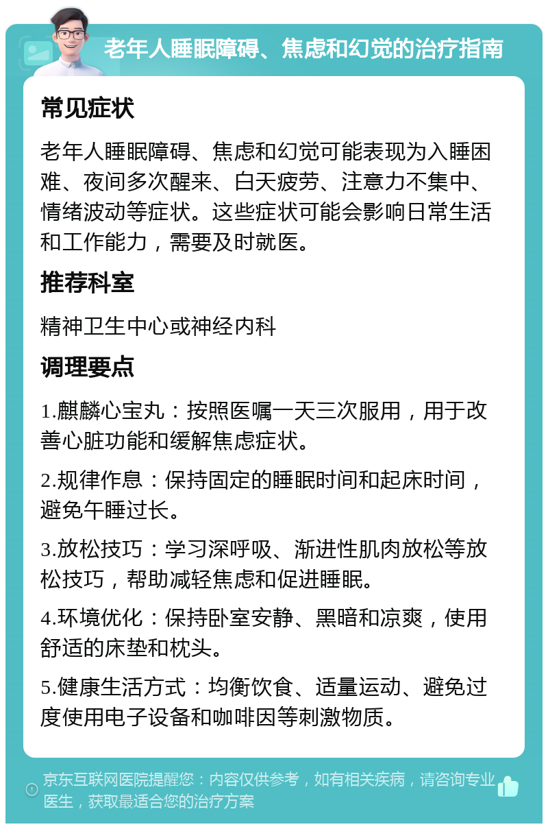 老年人睡眠障碍、焦虑和幻觉的治疗指南 常见症状 老年人睡眠障碍、焦虑和幻觉可能表现为入睡困难、夜间多次醒来、白天疲劳、注意力不集中、情绪波动等症状。这些症状可能会影响日常生活和工作能力，需要及时就医。 推荐科室 精神卫生中心或神经内科 调理要点 1.麒麟心宝丸：按照医嘱一天三次服用，用于改善心脏功能和缓解焦虑症状。 2.规律作息：保持固定的睡眠时间和起床时间，避免午睡过长。 3.放松技巧：学习深呼吸、渐进性肌肉放松等放松技巧，帮助减轻焦虑和促进睡眠。 4.环境优化：保持卧室安静、黑暗和凉爽，使用舒适的床垫和枕头。 5.健康生活方式：均衡饮食、适量运动、避免过度使用电子设备和咖啡因等刺激物质。