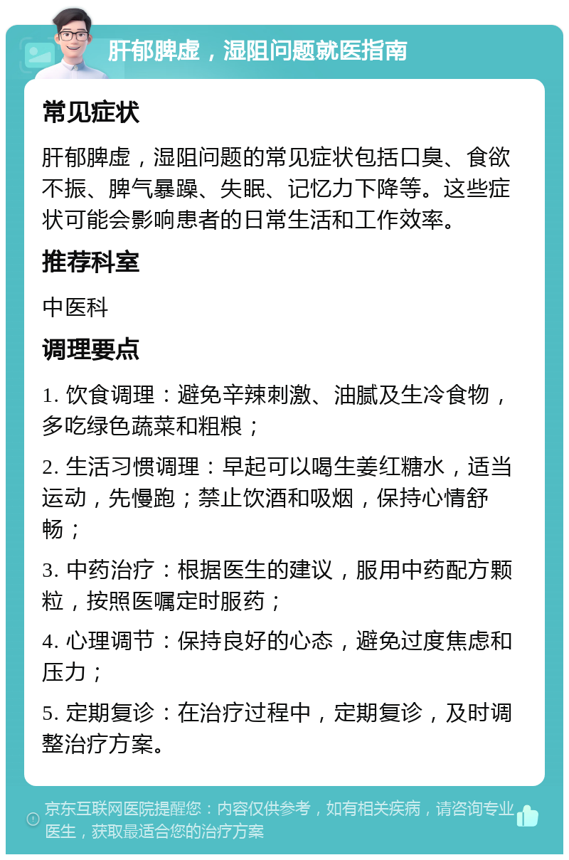 肝郁脾虚，湿阻问题就医指南 常见症状 肝郁脾虚，湿阻问题的常见症状包括口臭、食欲不振、脾气暴躁、失眠、记忆力下降等。这些症状可能会影响患者的日常生活和工作效率。 推荐科室 中医科 调理要点 1. 饮食调理：避免辛辣刺激、油腻及生冷食物，多吃绿色蔬菜和粗粮； 2. 生活习惯调理：早起可以喝生姜红糖水，适当运动，先慢跑；禁止饮酒和吸烟，保持心情舒畅； 3. 中药治疗：根据医生的建议，服用中药配方颗粒，按照医嘱定时服药； 4. 心理调节：保持良好的心态，避免过度焦虑和压力； 5. 定期复诊：在治疗过程中，定期复诊，及时调整治疗方案。