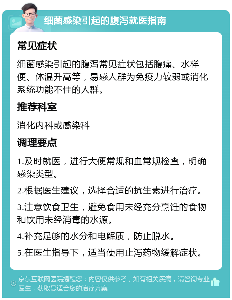 细菌感染引起的腹泻就医指南 常见症状 细菌感染引起的腹泻常见症状包括腹痛、水样便、体温升高等，易感人群为免疫力较弱或消化系统功能不佳的人群。 推荐科室 消化内科或感染科 调理要点 1.及时就医，进行大便常规和血常规检查，明确感染类型。 2.根据医生建议，选择合适的抗生素进行治疗。 3.注意饮食卫生，避免食用未经充分烹饪的食物和饮用未经消毒的水源。 4.补充足够的水分和电解质，防止脱水。 5.在医生指导下，适当使用止泻药物缓解症状。