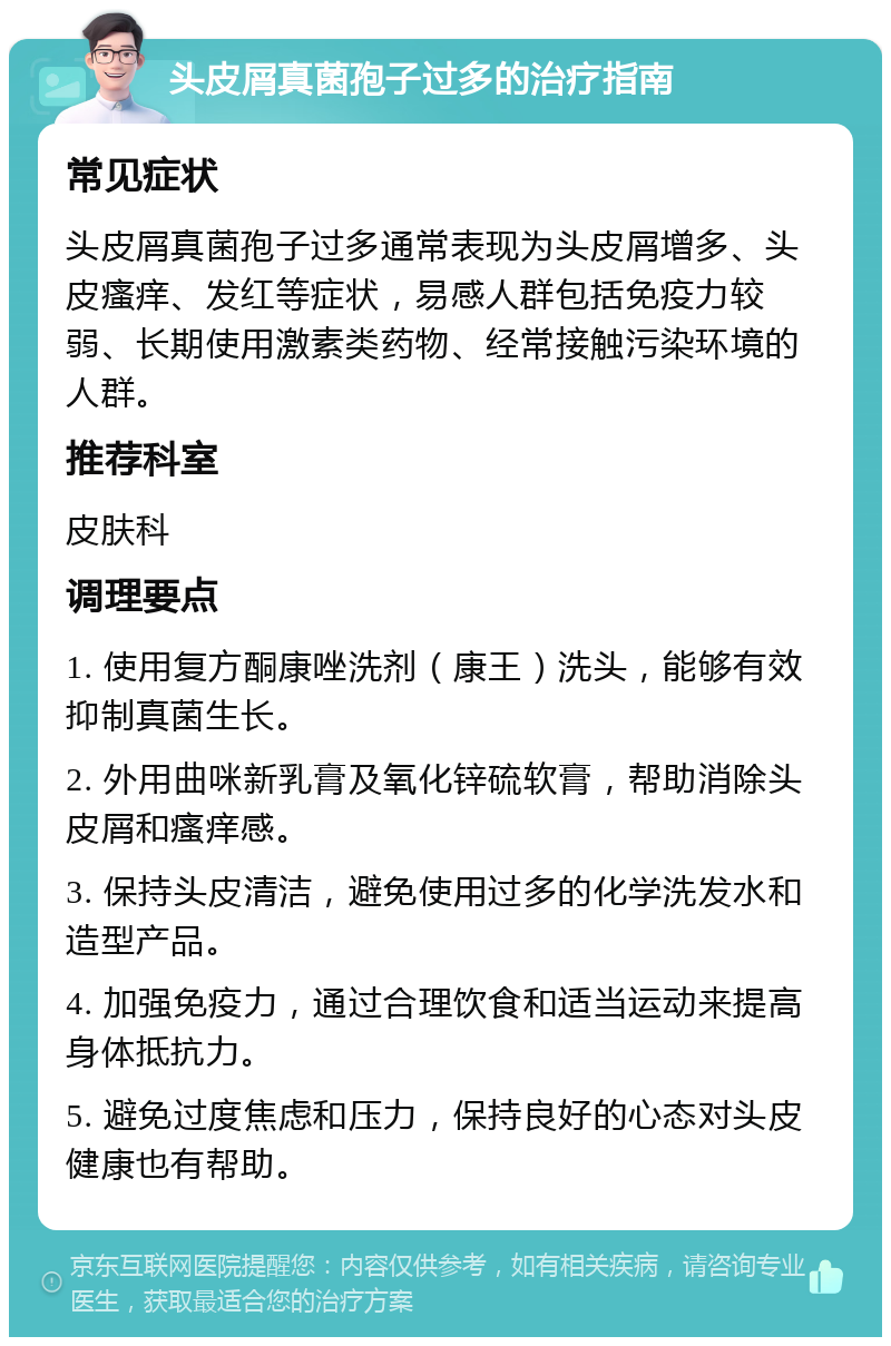 头皮屑真菌孢子过多的治疗指南 常见症状 头皮屑真菌孢子过多通常表现为头皮屑增多、头皮瘙痒、发红等症状，易感人群包括免疫力较弱、长期使用激素类药物、经常接触污染环境的人群。 推荐科室 皮肤科 调理要点 1. 使用复方酮康唑洗剂（康王）洗头，能够有效抑制真菌生长。 2. 外用曲咪新乳膏及氧化锌硫软膏，帮助消除头皮屑和瘙痒感。 3. 保持头皮清洁，避免使用过多的化学洗发水和造型产品。 4. 加强免疫力，通过合理饮食和适当运动来提高身体抵抗力。 5. 避免过度焦虑和压力，保持良好的心态对头皮健康也有帮助。