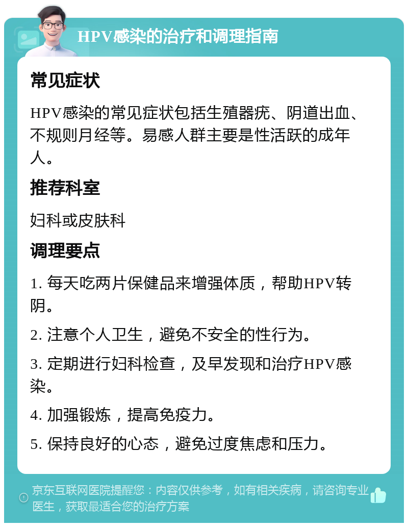 HPV感染的治疗和调理指南 常见症状 HPV感染的常见症状包括生殖器疣、阴道出血、不规则月经等。易感人群主要是性活跃的成年人。 推荐科室 妇科或皮肤科 调理要点 1. 每天吃两片保健品来增强体质，帮助HPV转阴。 2. 注意个人卫生，避免不安全的性行为。 3. 定期进行妇科检查，及早发现和治疗HPV感染。 4. 加强锻炼，提高免疫力。 5. 保持良好的心态，避免过度焦虑和压力。