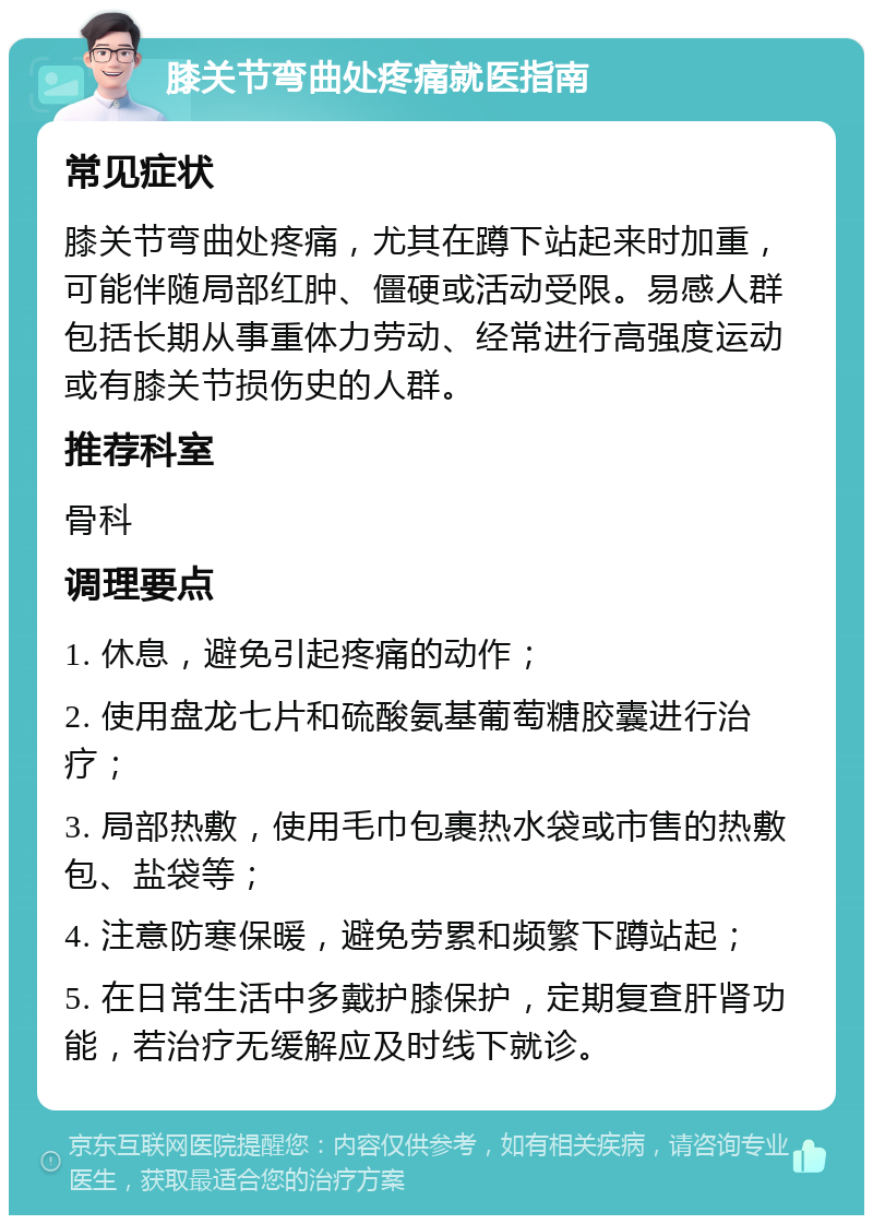 膝关节弯曲处疼痛就医指南 常见症状 膝关节弯曲处疼痛，尤其在蹲下站起来时加重，可能伴随局部红肿、僵硬或活动受限。易感人群包括长期从事重体力劳动、经常进行高强度运动或有膝关节损伤史的人群。 推荐科室 骨科 调理要点 1. 休息，避免引起疼痛的动作； 2. 使用盘龙七片和硫酸氨基葡萄糖胶囊进行治疗； 3. 局部热敷，使用毛巾包裹热水袋或市售的热敷包、盐袋等； 4. 注意防寒保暖，避免劳累和频繁下蹲站起； 5. 在日常生活中多戴护膝保护，定期复查肝肾功能，若治疗无缓解应及时线下就诊。