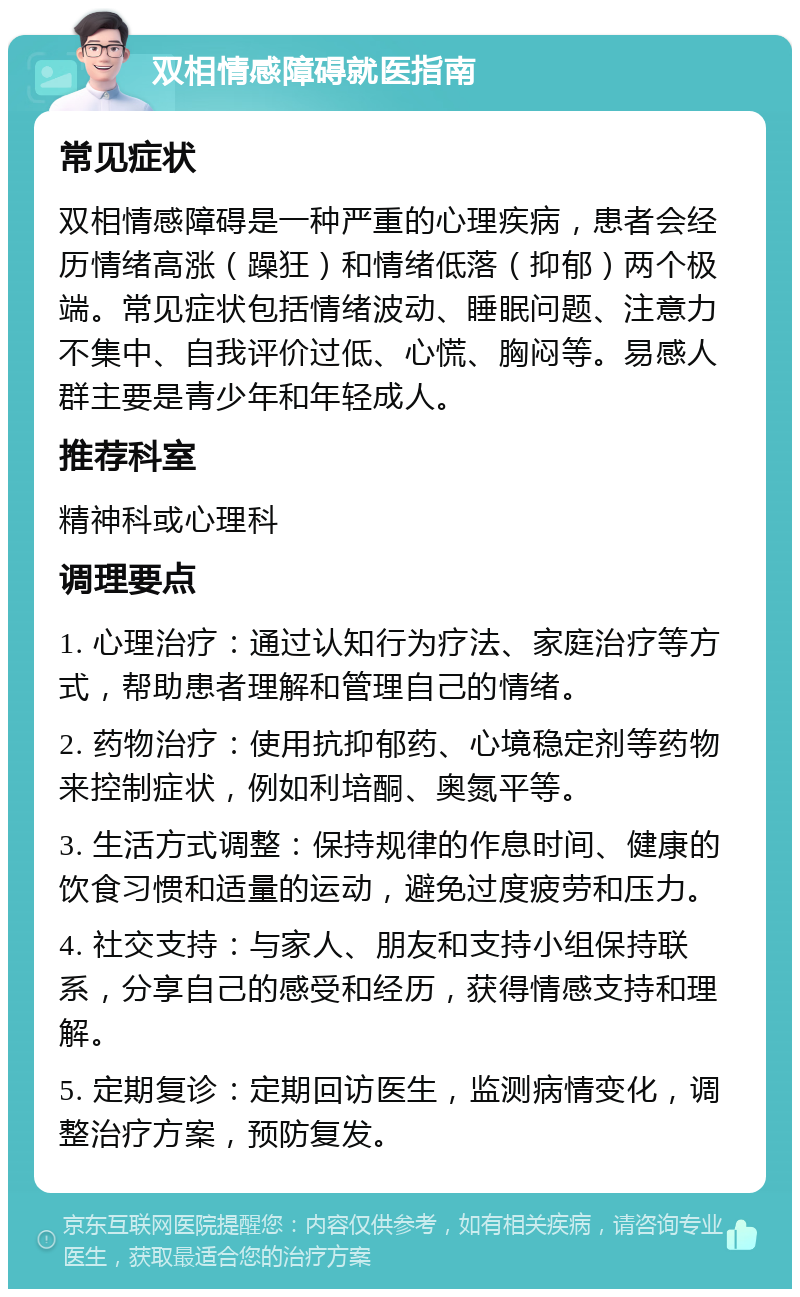 双相情感障碍就医指南 常见症状 双相情感障碍是一种严重的心理疾病，患者会经历情绪高涨（躁狂）和情绪低落（抑郁）两个极端。常见症状包括情绪波动、睡眠问题、注意力不集中、自我评价过低、心慌、胸闷等。易感人群主要是青少年和年轻成人。 推荐科室 精神科或心理科 调理要点 1. 心理治疗：通过认知行为疗法、家庭治疗等方式，帮助患者理解和管理自己的情绪。 2. 药物治疗：使用抗抑郁药、心境稳定剂等药物来控制症状，例如利培酮、奥氮平等。 3. 生活方式调整：保持规律的作息时间、健康的饮食习惯和适量的运动，避免过度疲劳和压力。 4. 社交支持：与家人、朋友和支持小组保持联系，分享自己的感受和经历，获得情感支持和理解。 5. 定期复诊：定期回访医生，监测病情变化，调整治疗方案，预防复发。