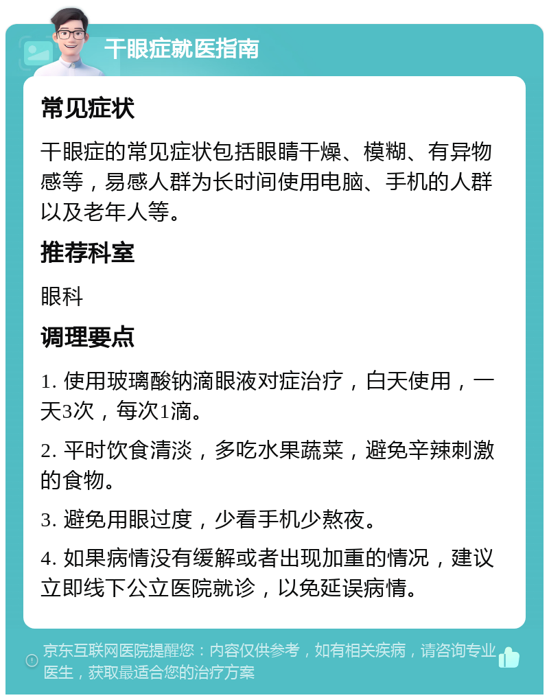 干眼症就医指南 常见症状 干眼症的常见症状包括眼睛干燥、模糊、有异物感等，易感人群为长时间使用电脑、手机的人群以及老年人等。 推荐科室 眼科 调理要点 1. 使用玻璃酸钠滴眼液对症治疗，白天使用，一天3次，每次1滴。 2. 平时饮食清淡，多吃水果蔬菜，避免辛辣刺激的食物。 3. 避免用眼过度，少看手机少熬夜。 4. 如果病情没有缓解或者出现加重的情况，建议立即线下公立医院就诊，以免延误病情。