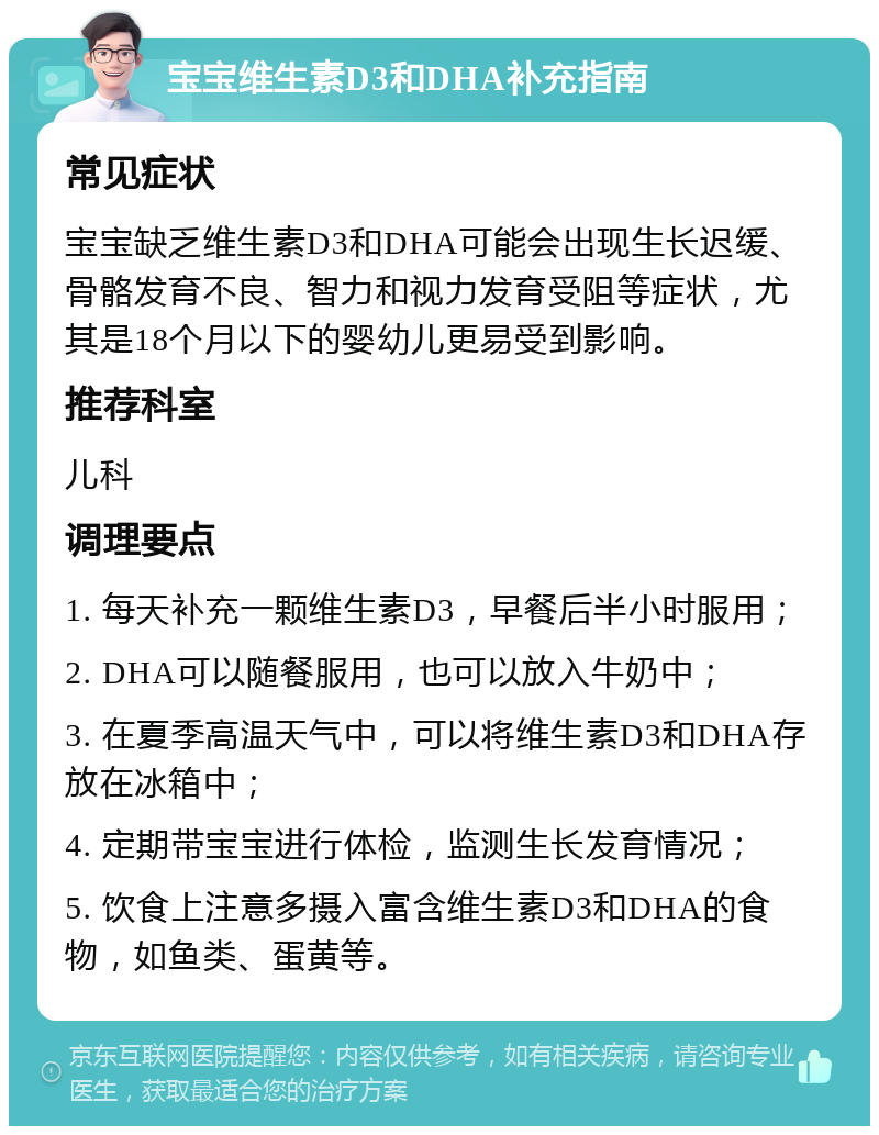 宝宝维生素D3和DHA补充指南 常见症状 宝宝缺乏维生素D3和DHA可能会出现生长迟缓、骨骼发育不良、智力和视力发育受阻等症状，尤其是18个月以下的婴幼儿更易受到影响。 推荐科室 儿科 调理要点 1. 每天补充一颗维生素D3，早餐后半小时服用； 2. DHA可以随餐服用，也可以放入牛奶中； 3. 在夏季高温天气中，可以将维生素D3和DHA存放在冰箱中； 4. 定期带宝宝进行体检，监测生长发育情况； 5. 饮食上注意多摄入富含维生素D3和DHA的食物，如鱼类、蛋黄等。