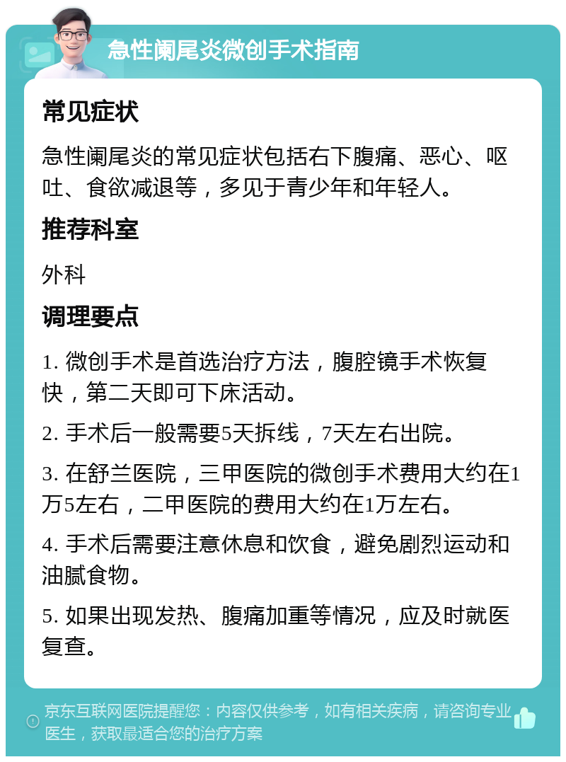 急性阑尾炎微创手术指南 常见症状 急性阑尾炎的常见症状包括右下腹痛、恶心、呕吐、食欲减退等，多见于青少年和年轻人。 推荐科室 外科 调理要点 1. 微创手术是首选治疗方法，腹腔镜手术恢复快，第二天即可下床活动。 2. 手术后一般需要5天拆线，7天左右出院。 3. 在舒兰医院，三甲医院的微创手术费用大约在1万5左右，二甲医院的费用大约在1万左右。 4. 手术后需要注意休息和饮食，避免剧烈运动和油腻食物。 5. 如果出现发热、腹痛加重等情况，应及时就医复查。