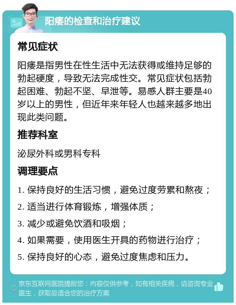 阳痿的检查和治疗建议 常见症状 阳痿是指男性在性生活中无法获得或维持足够的勃起硬度，导致无法完成性交。常见症状包括勃起困难、勃起不坚、早泄等。易感人群主要是40岁以上的男性，但近年来年轻人也越来越多地出现此类问题。 推荐科室 泌尿外科或男科专科 调理要点 1. 保持良好的生活习惯，避免过度劳累和熬夜； 2. 适当进行体育锻炼，增强体质； 3. 减少或避免饮酒和吸烟； 4. 如果需要，使用医生开具的药物进行治疗； 5. 保持良好的心态，避免过度焦虑和压力。