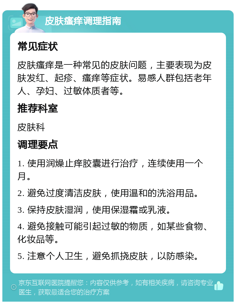 皮肤瘙痒调理指南 常见症状 皮肤瘙痒是一种常见的皮肤问题，主要表现为皮肤发红、起疹、瘙痒等症状。易感人群包括老年人、孕妇、过敏体质者等。 推荐科室 皮肤科 调理要点 1. 使用润燥止痒胶囊进行治疗，连续使用一个月。 2. 避免过度清洁皮肤，使用温和的洗浴用品。 3. 保持皮肤湿润，使用保湿霜或乳液。 4. 避免接触可能引起过敏的物质，如某些食物、化妆品等。 5. 注意个人卫生，避免抓挠皮肤，以防感染。