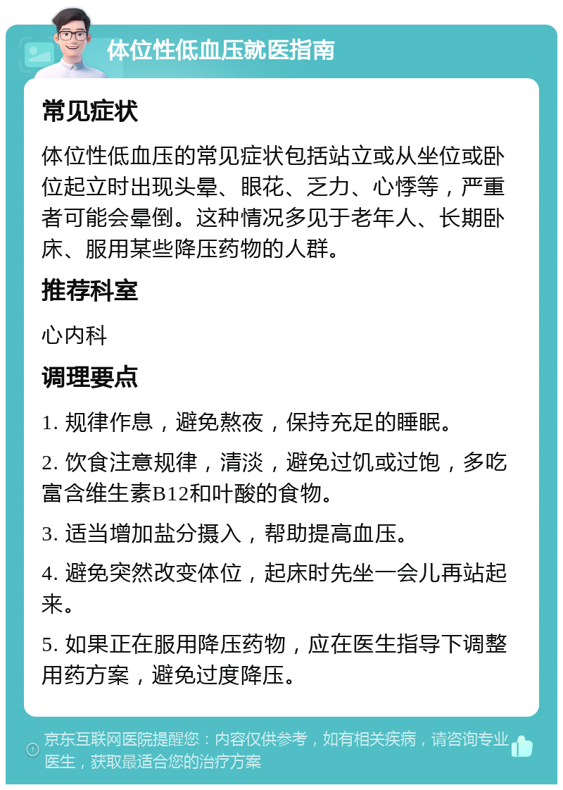 体位性低血压就医指南 常见症状 体位性低血压的常见症状包括站立或从坐位或卧位起立时出现头晕、眼花、乏力、心悸等，严重者可能会晕倒。这种情况多见于老年人、长期卧床、服用某些降压药物的人群。 推荐科室 心内科 调理要点 1. 规律作息，避免熬夜，保持充足的睡眠。 2. 饮食注意规律，清淡，避免过饥或过饱，多吃富含维生素B12和叶酸的食物。 3. 适当增加盐分摄入，帮助提高血压。 4. 避免突然改变体位，起床时先坐一会儿再站起来。 5. 如果正在服用降压药物，应在医生指导下调整用药方案，避免过度降压。