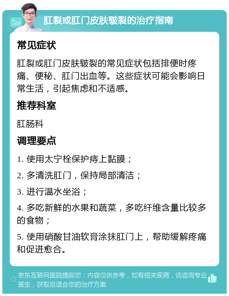 肛裂或肛门皮肤皲裂的治疗指南 常见症状 肛裂或肛门皮肤皲裂的常见症状包括排便时疼痛、便秘、肛门出血等。这些症状可能会影响日常生活，引起焦虑和不适感。 推荐科室 肛肠科 调理要点 1. 使用太宁栓保护痔上黏膜； 2. 多清洗肛门，保持局部清洁； 3. 进行温水坐浴； 4. 多吃新鲜的水果和蔬菜，多吃纤维含量比较多的食物； 5. 使用硝酸甘油软膏涂抹肛门上，帮助缓解疼痛和促进愈合。