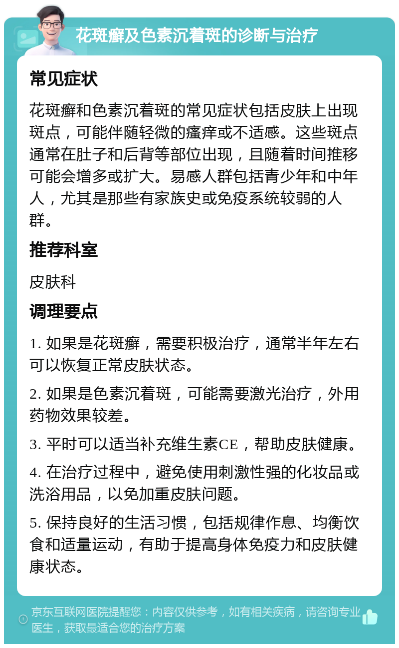 花斑癣及色素沉着斑的诊断与治疗 常见症状 花斑癣和色素沉着斑的常见症状包括皮肤上出现斑点，可能伴随轻微的瘙痒或不适感。这些斑点通常在肚子和后背等部位出现，且随着时间推移可能会增多或扩大。易感人群包括青少年和中年人，尤其是那些有家族史或免疫系统较弱的人群。 推荐科室 皮肤科 调理要点 1. 如果是花斑癣，需要积极治疗，通常半年左右可以恢复正常皮肤状态。 2. 如果是色素沉着斑，可能需要激光治疗，外用药物效果较差。 3. 平时可以适当补充维生素CE，帮助皮肤健康。 4. 在治疗过程中，避免使用刺激性强的化妆品或洗浴用品，以免加重皮肤问题。 5. 保持良好的生活习惯，包括规律作息、均衡饮食和适量运动，有助于提高身体免疫力和皮肤健康状态。