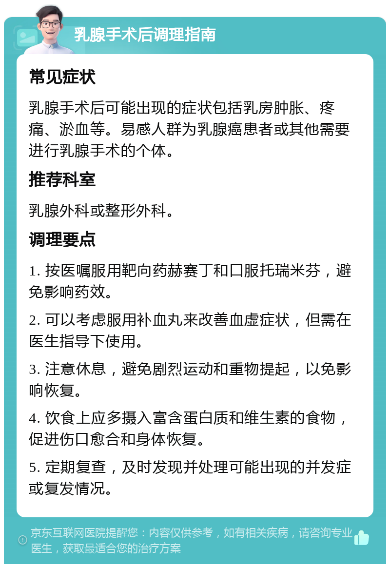 乳腺手术后调理指南 常见症状 乳腺手术后可能出现的症状包括乳房肿胀、疼痛、淤血等。易感人群为乳腺癌患者或其他需要进行乳腺手术的个体。 推荐科室 乳腺外科或整形外科。 调理要点 1. 按医嘱服用靶向药赫赛丁和口服托瑞米芬，避免影响药效。 2. 可以考虑服用补血丸来改善血虚症状，但需在医生指导下使用。 3. 注意休息，避免剧烈运动和重物提起，以免影响恢复。 4. 饮食上应多摄入富含蛋白质和维生素的食物，促进伤口愈合和身体恢复。 5. 定期复查，及时发现并处理可能出现的并发症或复发情况。