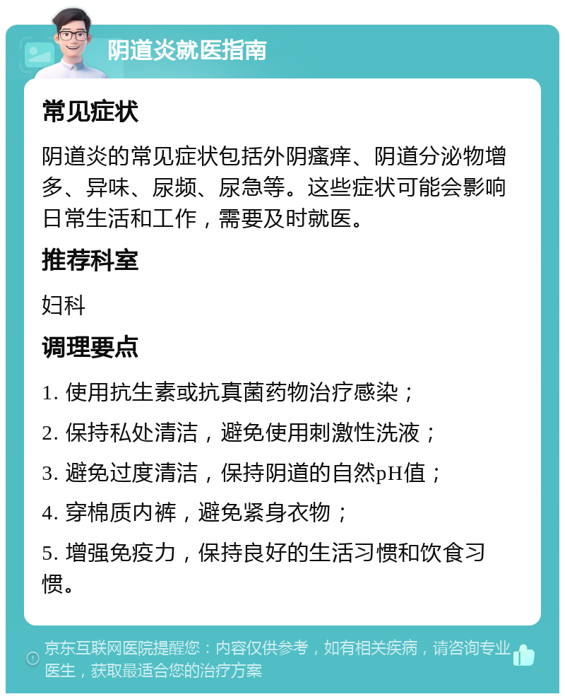 阴道炎就医指南 常见症状 阴道炎的常见症状包括外阴瘙痒、阴道分泌物增多、异味、尿频、尿急等。这些症状可能会影响日常生活和工作，需要及时就医。 推荐科室 妇科 调理要点 1. 使用抗生素或抗真菌药物治疗感染； 2. 保持私处清洁，避免使用刺激性洗液； 3. 避免过度清洁，保持阴道的自然pH值； 4. 穿棉质内裤，避免紧身衣物； 5. 增强免疫力，保持良好的生活习惯和饮食习惯。