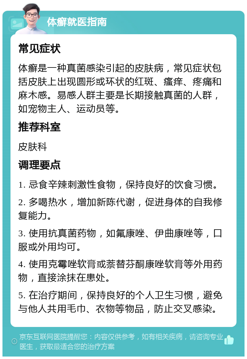 体癣就医指南 常见症状 体癣是一种真菌感染引起的皮肤病，常见症状包括皮肤上出现圆形或环状的红斑、瘙痒、疼痛和麻木感。易感人群主要是长期接触真菌的人群，如宠物主人、运动员等。 推荐科室 皮肤科 调理要点 1. 忌食辛辣刺激性食物，保持良好的饮食习惯。 2. 多喝热水，增加新陈代谢，促进身体的自我修复能力。 3. 使用抗真菌药物，如氟康唑、伊曲康唑等，口服或外用均可。 4. 使用克霉唑软膏或萘替芬酮康唑软膏等外用药物，直接涂抹在患处。 5. 在治疗期间，保持良好的个人卫生习惯，避免与他人共用毛巾、衣物等物品，防止交叉感染。