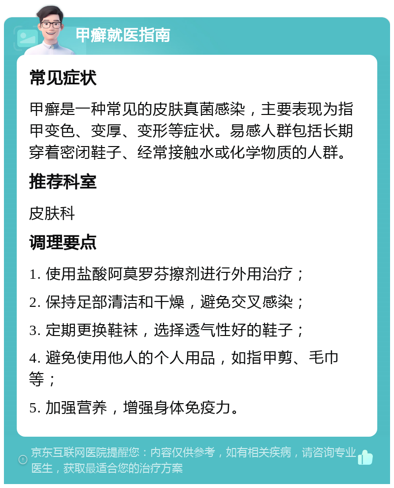 甲癣就医指南 常见症状 甲癣是一种常见的皮肤真菌感染，主要表现为指甲变色、变厚、变形等症状。易感人群包括长期穿着密闭鞋子、经常接触水或化学物质的人群。 推荐科室 皮肤科 调理要点 1. 使用盐酸阿莫罗芬擦剂进行外用治疗； 2. 保持足部清洁和干燥，避免交叉感染； 3. 定期更换鞋袜，选择透气性好的鞋子； 4. 避免使用他人的个人用品，如指甲剪、毛巾等； 5. 加强营养，增强身体免疫力。