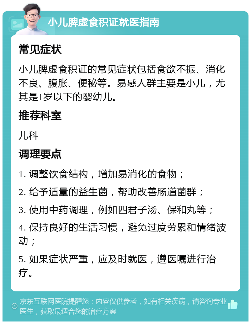 小儿脾虚食积证就医指南 常见症状 小儿脾虚食积证的常见症状包括食欲不振、消化不良、腹胀、便秘等。易感人群主要是小儿，尤其是1岁以下的婴幼儿。 推荐科室 儿科 调理要点 1. 调整饮食结构，增加易消化的食物； 2. 给予适量的益生菌，帮助改善肠道菌群； 3. 使用中药调理，例如四君子汤、保和丸等； 4. 保持良好的生活习惯，避免过度劳累和情绪波动； 5. 如果症状严重，应及时就医，遵医嘱进行治疗。