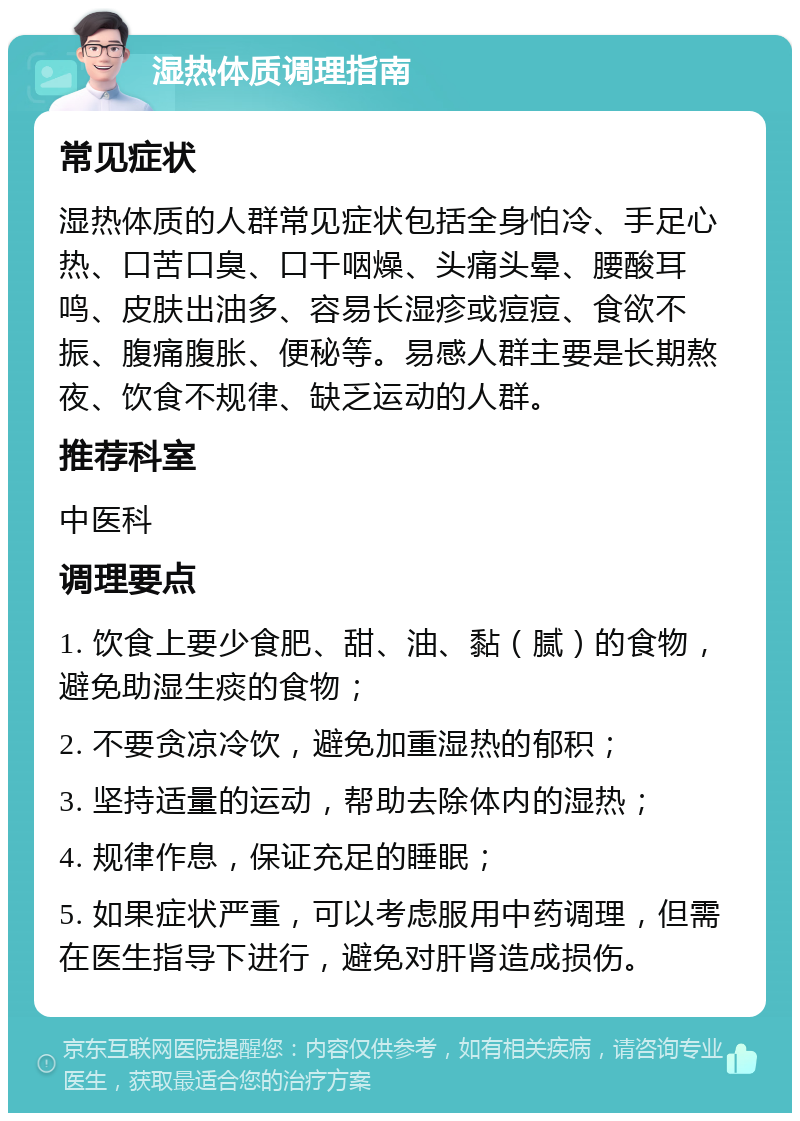 湿热体质调理指南 常见症状 湿热体质的人群常见症状包括全身怕冷、手足心热、口苦口臭、口干咽燥、头痛头晕、腰酸耳鸣、皮肤出油多、容易长湿疹或痘痘、食欲不振、腹痛腹胀、便秘等。易感人群主要是长期熬夜、饮食不规律、缺乏运动的人群。 推荐科室 中医科 调理要点 1. 饮食上要少食肥、甜、油、黏（腻）的食物，避免助湿生痰的食物； 2. 不要贪凉冷饮，避免加重湿热的郁积； 3. 坚持适量的运动，帮助去除体内的湿热； 4. 规律作息，保证充足的睡眠； 5. 如果症状严重，可以考虑服用中药调理，但需在医生指导下进行，避免对肝肾造成损伤。