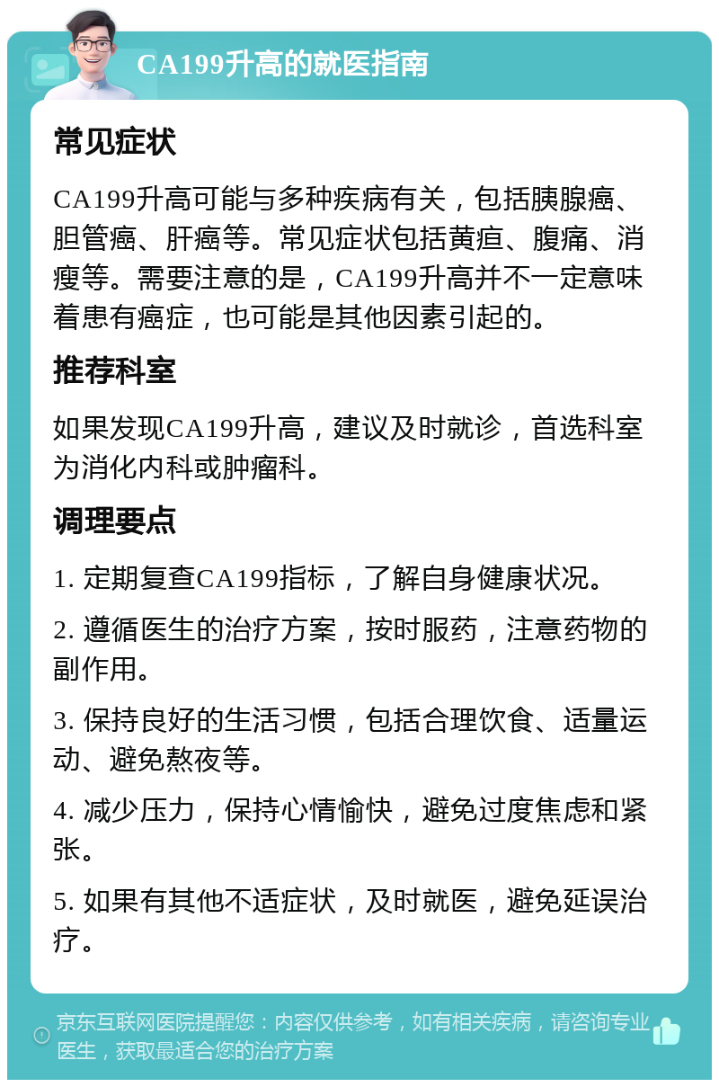 CA199升高的就医指南 常见症状 CA199升高可能与多种疾病有关，包括胰腺癌、胆管癌、肝癌等。常见症状包括黄疸、腹痛、消瘦等。需要注意的是，CA199升高并不一定意味着患有癌症，也可能是其他因素引起的。 推荐科室 如果发现CA199升高，建议及时就诊，首选科室为消化内科或肿瘤科。 调理要点 1. 定期复查CA199指标，了解自身健康状况。 2. 遵循医生的治疗方案，按时服药，注意药物的副作用。 3. 保持良好的生活习惯，包括合理饮食、适量运动、避免熬夜等。 4. 减少压力，保持心情愉快，避免过度焦虑和紧张。 5. 如果有其他不适症状，及时就医，避免延误治疗。