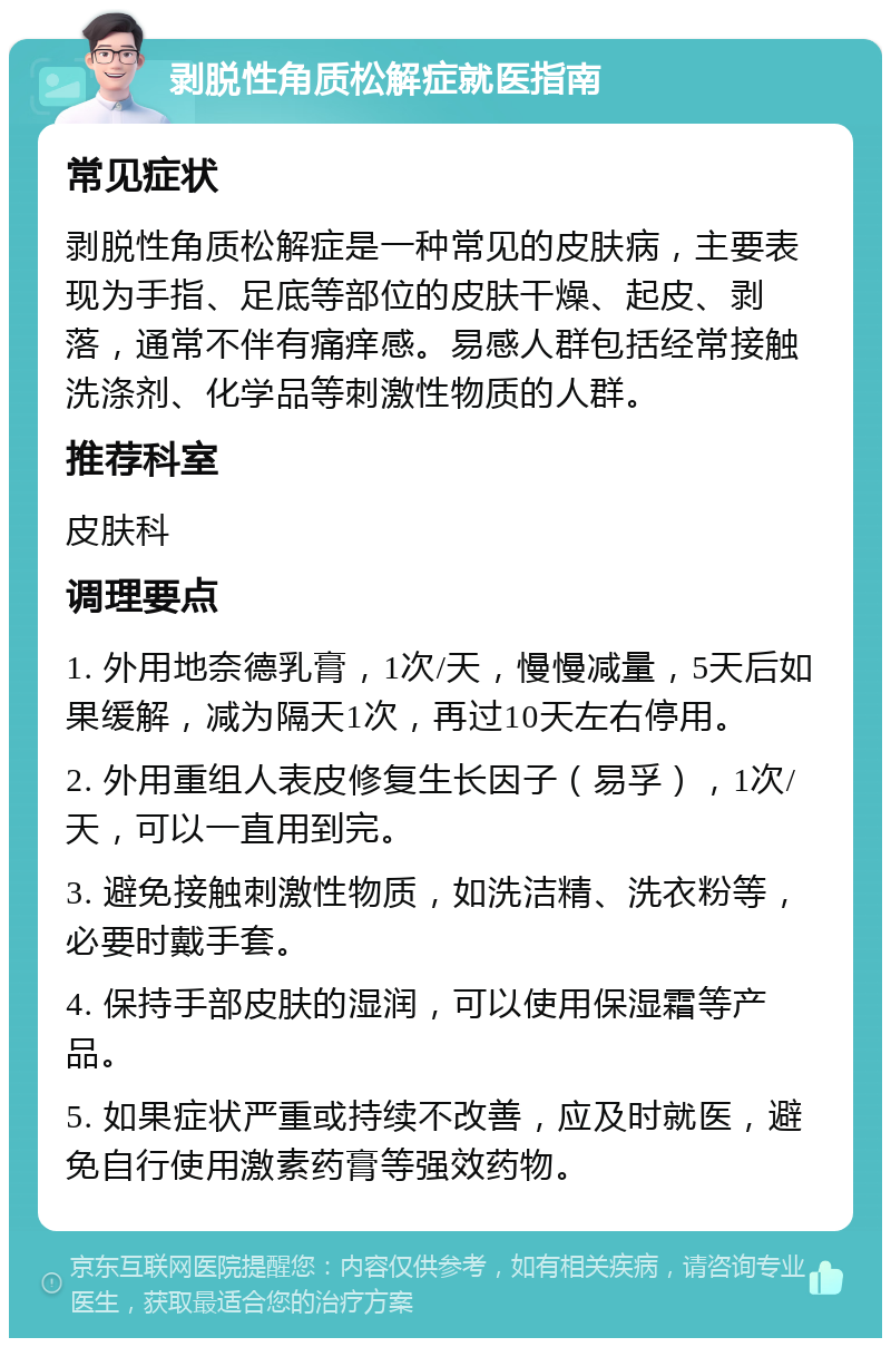 剥脱性角质松解症就医指南 常见症状 剥脱性角质松解症是一种常见的皮肤病，主要表现为手指、足底等部位的皮肤干燥、起皮、剥落，通常不伴有痛痒感。易感人群包括经常接触洗涤剂、化学品等刺激性物质的人群。 推荐科室 皮肤科 调理要点 1. 外用地奈德乳膏，1次/天，慢慢减量，5天后如果缓解，减为隔天1次，再过10天左右停用。 2. 外用重组人表皮修复生长因子（易孚），1次/天，可以一直用到完。 3. 避免接触刺激性物质，如洗洁精、洗衣粉等，必要时戴手套。 4. 保持手部皮肤的湿润，可以使用保湿霜等产品。 5. 如果症状严重或持续不改善，应及时就医，避免自行使用激素药膏等强效药物。