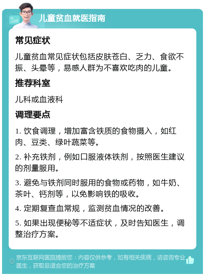 儿童贫血就医指南 常见症状 儿童贫血常见症状包括皮肤苍白、乏力、食欲不振、头晕等，易感人群为不喜欢吃肉的儿童。 推荐科室 儿科或血液科 调理要点 1. 饮食调理，增加富含铁质的食物摄入，如红肉、豆类、绿叶蔬菜等。 2. 补充铁剂，例如口服液体铁剂，按照医生建议的剂量服用。 3. 避免与铁剂同时服用的食物或药物，如牛奶、茶叶、钙剂等，以免影响铁的吸收。 4. 定期复查血常规，监测贫血情况的改善。 5. 如果出现便秘等不适症状，及时告知医生，调整治疗方案。