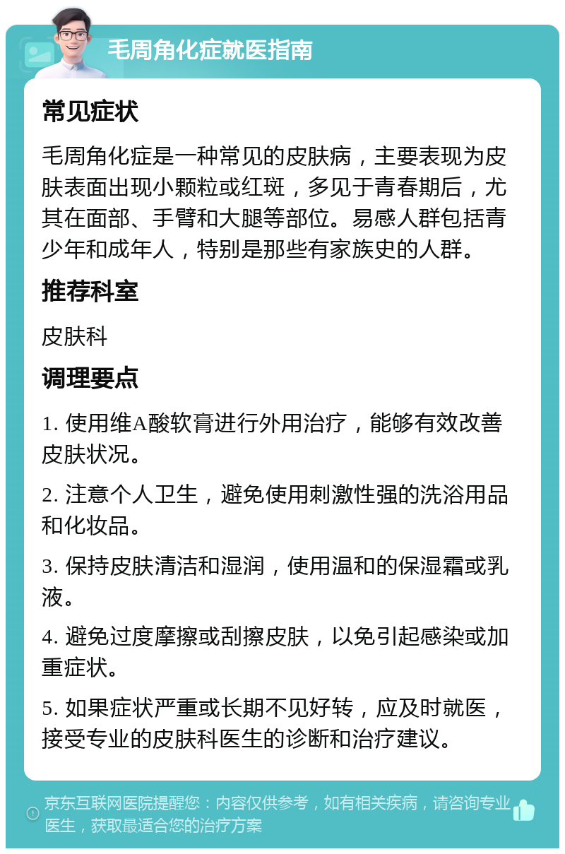 毛周角化症就医指南 常见症状 毛周角化症是一种常见的皮肤病，主要表现为皮肤表面出现小颗粒或红斑，多见于青春期后，尤其在面部、手臂和大腿等部位。易感人群包括青少年和成年人，特别是那些有家族史的人群。 推荐科室 皮肤科 调理要点 1. 使用维A酸软膏进行外用治疗，能够有效改善皮肤状况。 2. 注意个人卫生，避免使用刺激性强的洗浴用品和化妆品。 3. 保持皮肤清洁和湿润，使用温和的保湿霜或乳液。 4. 避免过度摩擦或刮擦皮肤，以免引起感染或加重症状。 5. 如果症状严重或长期不见好转，应及时就医，接受专业的皮肤科医生的诊断和治疗建议。