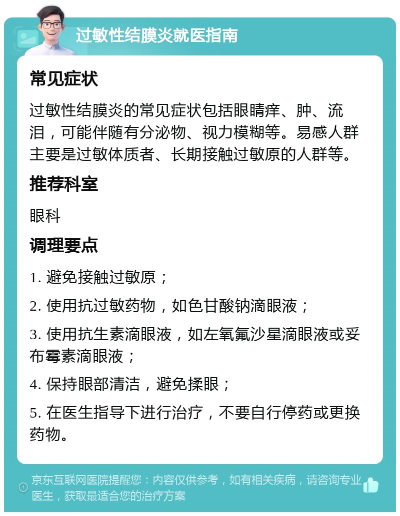 过敏性结膜炎就医指南 常见症状 过敏性结膜炎的常见症状包括眼睛痒、肿、流泪，可能伴随有分泌物、视力模糊等。易感人群主要是过敏体质者、长期接触过敏原的人群等。 推荐科室 眼科 调理要点 1. 避免接触过敏原； 2. 使用抗过敏药物，如色甘酸钠滴眼液； 3. 使用抗生素滴眼液，如左氧氟沙星滴眼液或妥布霉素滴眼液； 4. 保持眼部清洁，避免揉眼； 5. 在医生指导下进行治疗，不要自行停药或更换药物。