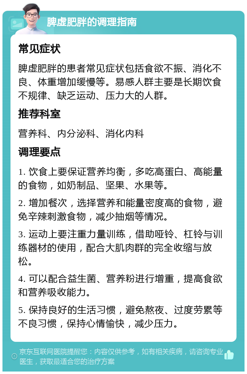 脾虚肥胖的调理指南 常见症状 脾虚肥胖的患者常见症状包括食欲不振、消化不良、体重增加缓慢等。易感人群主要是长期饮食不规律、缺乏运动、压力大的人群。 推荐科室 营养科、内分泌科、消化内科 调理要点 1. 饮食上要保证营养均衡，多吃高蛋白、高能量的食物，如奶制品、坚果、水果等。 2. 增加餐次，选择营养和能量密度高的食物，避免辛辣刺激食物，减少抽烟等情况。 3. 运动上要注重力量训练，借助哑铃、杠铃与训练器材的使用，配合大肌肉群的完全收缩与放松。 4. 可以配合益生菌、营养粉进行增重，提高食欲和营养吸收能力。 5. 保持良好的生活习惯，避免熬夜、过度劳累等不良习惯，保持心情愉快，减少压力。