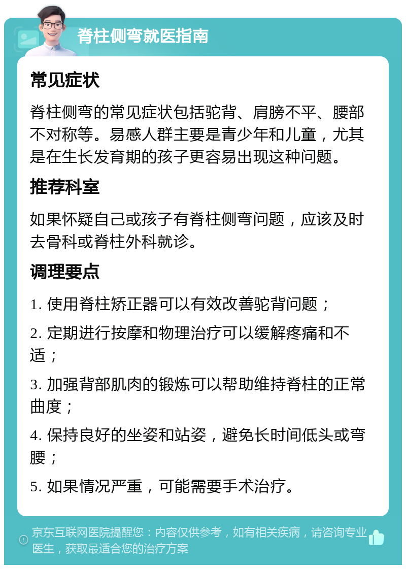 脊柱侧弯就医指南 常见症状 脊柱侧弯的常见症状包括驼背、肩膀不平、腰部不对称等。易感人群主要是青少年和儿童，尤其是在生长发育期的孩子更容易出现这种问题。 推荐科室 如果怀疑自己或孩子有脊柱侧弯问题，应该及时去骨科或脊柱外科就诊。 调理要点 1. 使用脊柱矫正器可以有效改善驼背问题； 2. 定期进行按摩和物理治疗可以缓解疼痛和不适； 3. 加强背部肌肉的锻炼可以帮助维持脊柱的正常曲度； 4. 保持良好的坐姿和站姿，避免长时间低头或弯腰； 5. 如果情况严重，可能需要手术治疗。