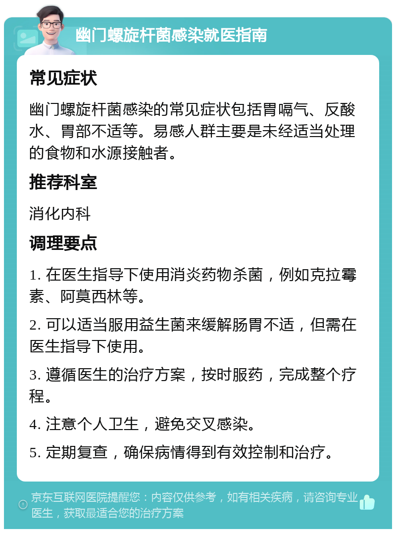 幽门螺旋杆菌感染就医指南 常见症状 幽门螺旋杆菌感染的常见症状包括胃嗝气、反酸水、胃部不适等。易感人群主要是未经适当处理的食物和水源接触者。 推荐科室 消化内科 调理要点 1. 在医生指导下使用消炎药物杀菌，例如克拉霉素、阿莫西林等。 2. 可以适当服用益生菌来缓解肠胃不适，但需在医生指导下使用。 3. 遵循医生的治疗方案，按时服药，完成整个疗程。 4. 注意个人卫生，避免交叉感染。 5. 定期复查，确保病情得到有效控制和治疗。