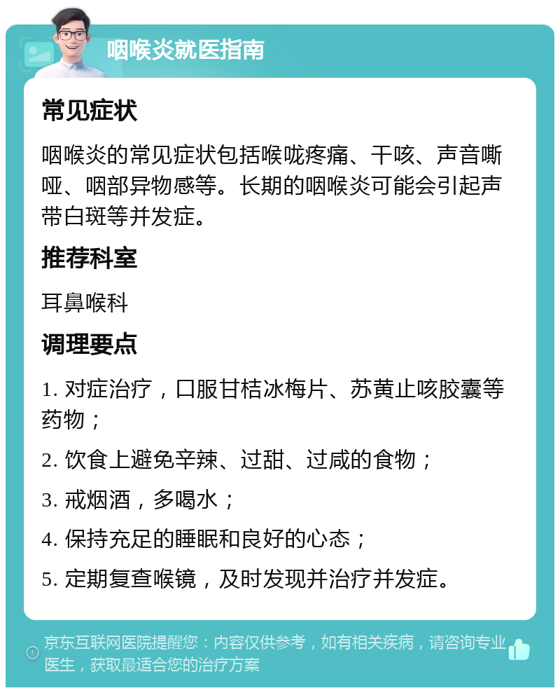 咽喉炎就医指南 常见症状 咽喉炎的常见症状包括喉咙疼痛、干咳、声音嘶哑、咽部异物感等。长期的咽喉炎可能会引起声带白斑等并发症。 推荐科室 耳鼻喉科 调理要点 1. 对症治疗，口服甘桔冰梅片、苏黄止咳胶囊等药物； 2. 饮食上避免辛辣、过甜、过咸的食物； 3. 戒烟酒，多喝水； 4. 保持充足的睡眠和良好的心态； 5. 定期复查喉镜，及时发现并治疗并发症。