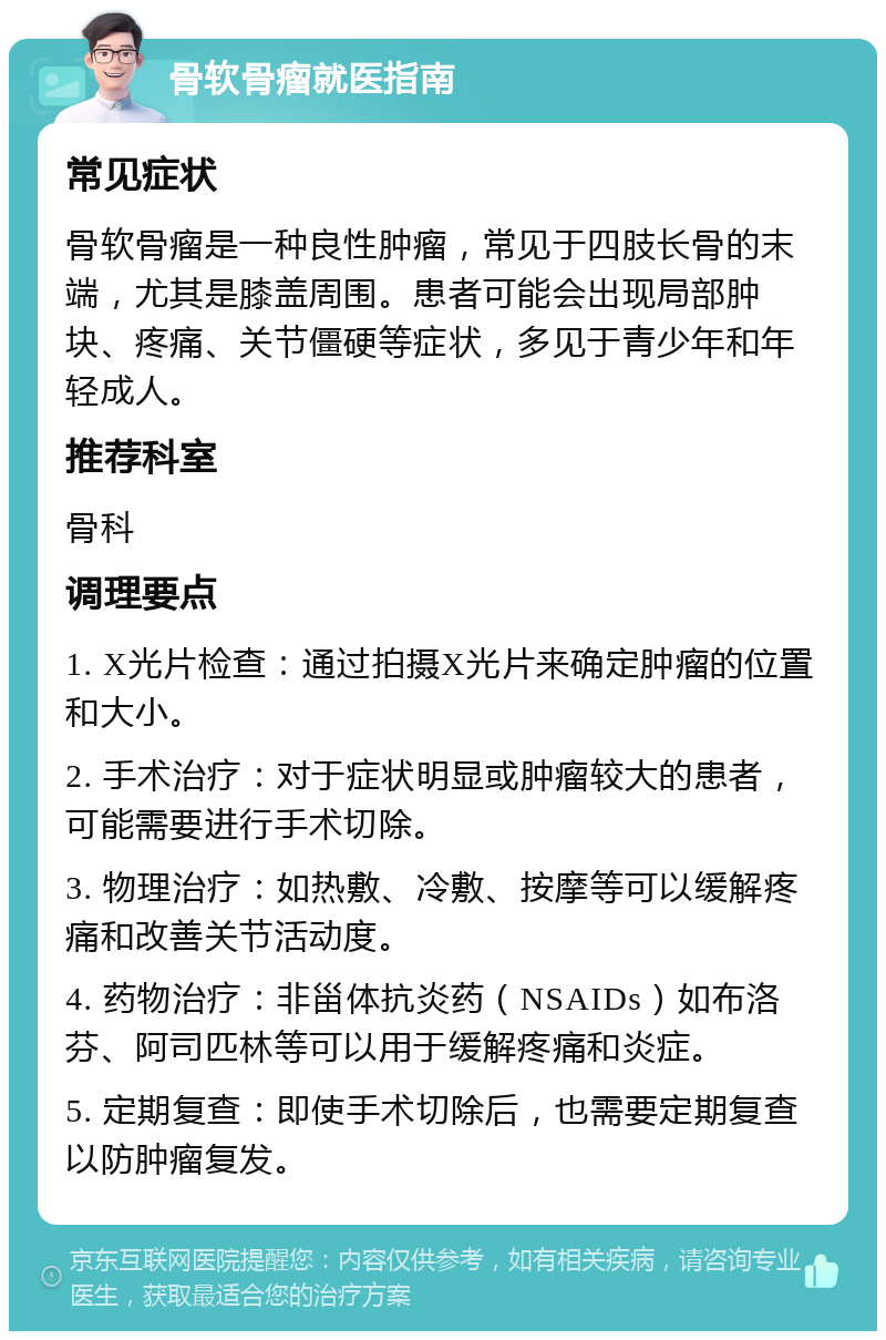 骨软骨瘤就医指南 常见症状 骨软骨瘤是一种良性肿瘤，常见于四肢长骨的末端，尤其是膝盖周围。患者可能会出现局部肿块、疼痛、关节僵硬等症状，多见于青少年和年轻成人。 推荐科室 骨科 调理要点 1. X光片检查：通过拍摄X光片来确定肿瘤的位置和大小。 2. 手术治疗：对于症状明显或肿瘤较大的患者，可能需要进行手术切除。 3. 物理治疗：如热敷、冷敷、按摩等可以缓解疼痛和改善关节活动度。 4. 药物治疗：非甾体抗炎药（NSAIDs）如布洛芬、阿司匹林等可以用于缓解疼痛和炎症。 5. 定期复查：即使手术切除后，也需要定期复查以防肿瘤复发。