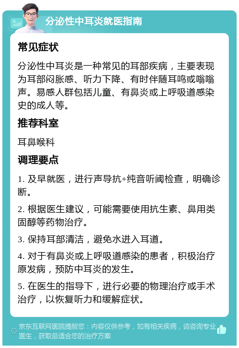 分泌性中耳炎就医指南 常见症状 分泌性中耳炎是一种常见的耳部疾病，主要表现为耳部闷胀感、听力下降、有时伴随耳鸣或嗡嗡声。易感人群包括儿童、有鼻炎或上呼吸道感染史的成人等。 推荐科室 耳鼻喉科 调理要点 1. 及早就医，进行声导抗+纯音听阈检查，明确诊断。 2. 根据医生建议，可能需要使用抗生素、鼻用类固醇等药物治疗。 3. 保持耳部清洁，避免水进入耳道。 4. 对于有鼻炎或上呼吸道感染的患者，积极治疗原发病，预防中耳炎的发生。 5. 在医生的指导下，进行必要的物理治疗或手术治疗，以恢复听力和缓解症状。