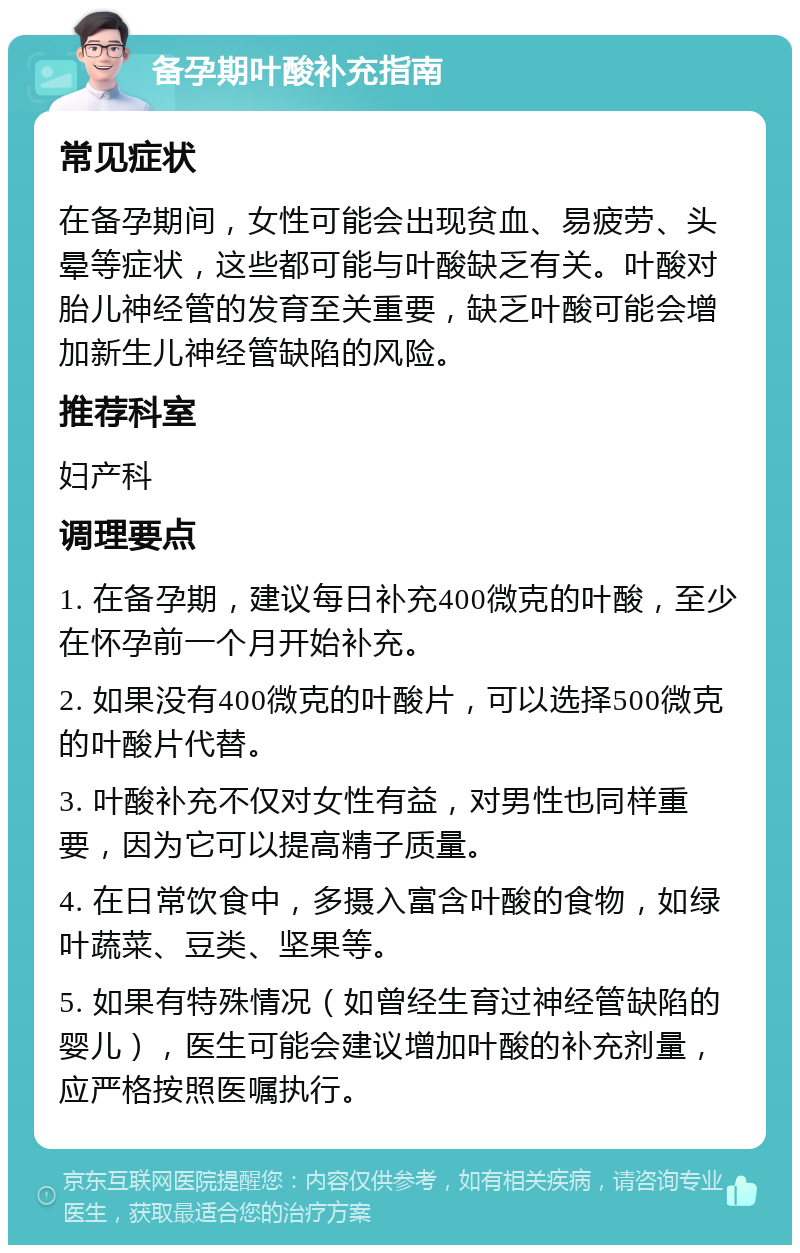 备孕期叶酸补充指南 常见症状 在备孕期间，女性可能会出现贫血、易疲劳、头晕等症状，这些都可能与叶酸缺乏有关。叶酸对胎儿神经管的发育至关重要，缺乏叶酸可能会增加新生儿神经管缺陷的风险。 推荐科室 妇产科 调理要点 1. 在备孕期，建议每日补充400微克的叶酸，至少在怀孕前一个月开始补充。 2. 如果没有400微克的叶酸片，可以选择500微克的叶酸片代替。 3. 叶酸补充不仅对女性有益，对男性也同样重要，因为它可以提高精子质量。 4. 在日常饮食中，多摄入富含叶酸的食物，如绿叶蔬菜、豆类、坚果等。 5. 如果有特殊情况（如曾经生育过神经管缺陷的婴儿），医生可能会建议增加叶酸的补充剂量，应严格按照医嘱执行。