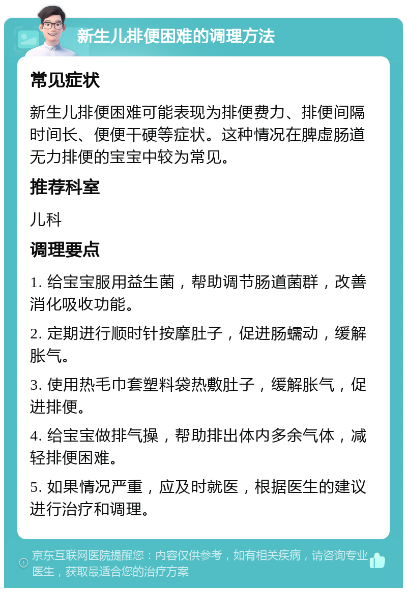 新生儿排便困难的调理方法 常见症状 新生儿排便困难可能表现为排便费力、排便间隔时间长、便便干硬等症状。这种情况在脾虚肠道无力排便的宝宝中较为常见。 推荐科室 儿科 调理要点 1. 给宝宝服用益生菌，帮助调节肠道菌群，改善消化吸收功能。 2. 定期进行顺时针按摩肚子，促进肠蠕动，缓解胀气。 3. 使用热毛巾套塑料袋热敷肚子，缓解胀气，促进排便。 4. 给宝宝做排气操，帮助排出体内多余气体，减轻排便困难。 5. 如果情况严重，应及时就医，根据医生的建议进行治疗和调理。