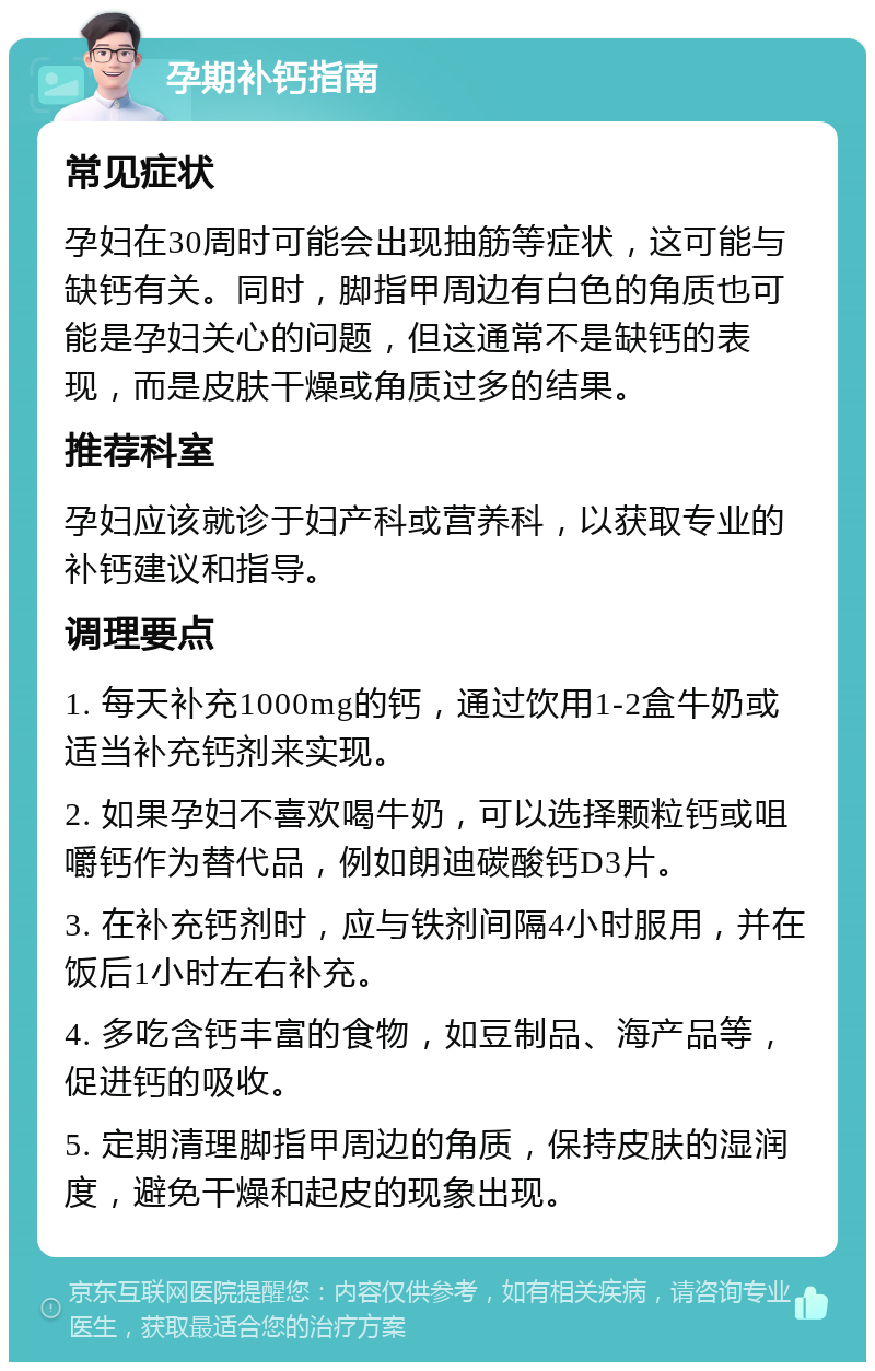 孕期补钙指南 常见症状 孕妇在30周时可能会出现抽筋等症状，这可能与缺钙有关。同时，脚指甲周边有白色的角质也可能是孕妇关心的问题，但这通常不是缺钙的表现，而是皮肤干燥或角质过多的结果。 推荐科室 孕妇应该就诊于妇产科或营养科，以获取专业的补钙建议和指导。 调理要点 1. 每天补充1000mg的钙，通过饮用1-2盒牛奶或适当补充钙剂来实现。 2. 如果孕妇不喜欢喝牛奶，可以选择颗粒钙或咀嚼钙作为替代品，例如朗迪碳酸钙D3片。 3. 在补充钙剂时，应与铁剂间隔4小时服用，并在饭后1小时左右补充。 4. 多吃含钙丰富的食物，如豆制品、海产品等，促进钙的吸收。 5. 定期清理脚指甲周边的角质，保持皮肤的湿润度，避免干燥和起皮的现象出现。